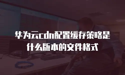 华为云cdn配置缓存策略是什么版本的文件格式
