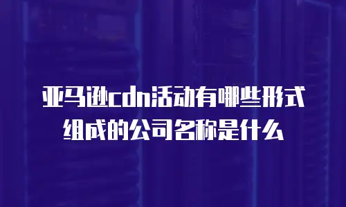 亚马逊cdn活动有哪些形式组成的公司名称是什么