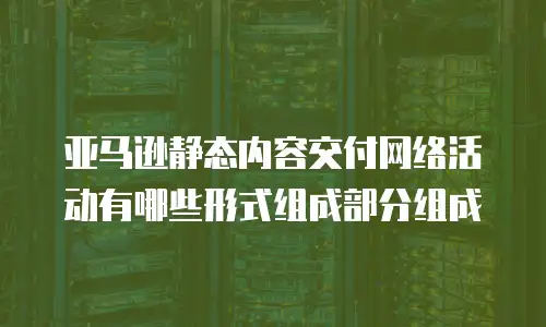 亚马逊静态内容交付网络活动有哪些形式组成部分组成