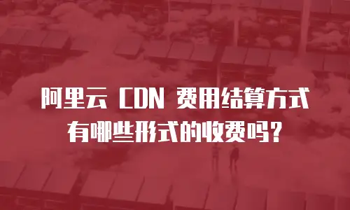 阿里云 CDN 费用结算方式有哪些形式的收费吗？