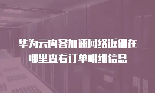 华为云内容加速网络返佣在哪里查看订单明细信息