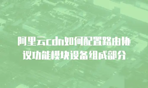 阿里云cdn如何配置路由协议功能模块设备组成部分