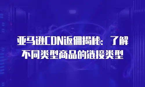 亚马逊CDN返佣揭秘：了解不同类型商品的链接类型