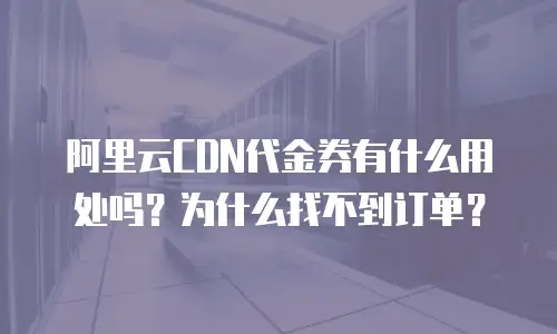 阿里云CDN代金券有什么用处吗？为什么找不到订单？