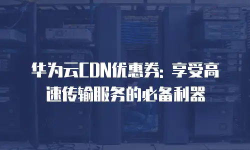 华为云CDN优惠券: 享受高速传输服务的必备利器