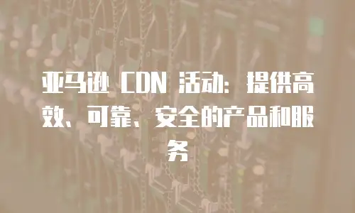 亚马逊 CDN 活动：提供高效、可靠、安全的产品和服务