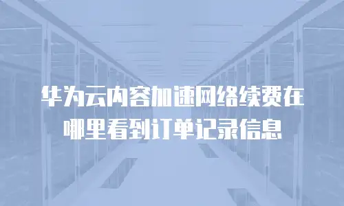 华为云内容加速网络续费在哪里看到订单记录信息