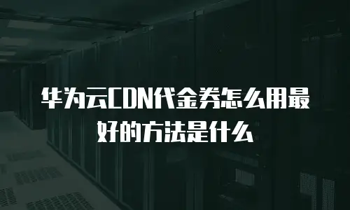 华为云CDN代金券怎么用最好的方法是什么