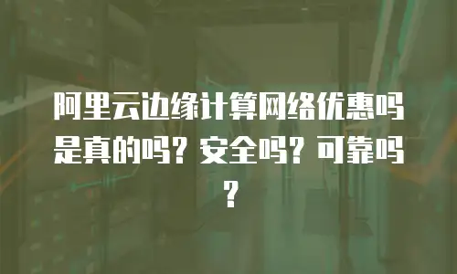 阿里云边缘计算网络优惠吗是真的吗？安全吗？可靠吗？