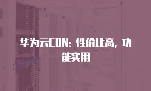 华为云CDN: 性价比高, 功能实用