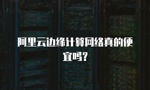 阿里云边缘计算网络真的便宜吗？