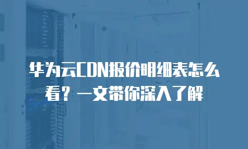 华为云CDN报价明细表怎么看？一文带你深入了解
