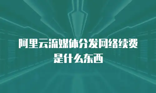 阿里云流媒体分发网络续费是什么东西
