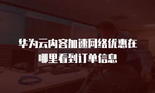 华为云内容加速网络优惠在哪里看到订单信息
