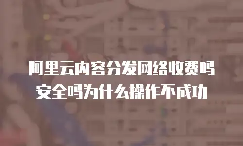 阿里云内容分发网络收费吗安全吗为什么操作不成功