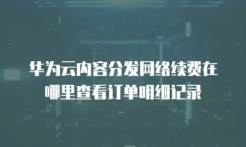 华为云内容分发网络续费在哪里查看订单明细记录