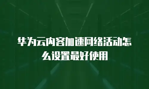 华为云内容加速网络活动怎么设置最好使用