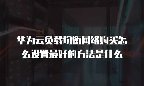 华为云负载均衡网络购买怎么设置最好的方法是什么