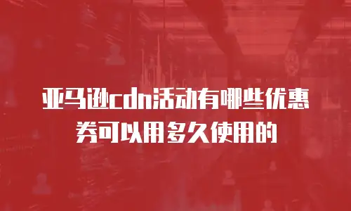 亚马逊cdn活动有哪些优惠券可以用多久使用的