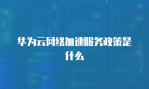 华为云网络加速服务政策是什么