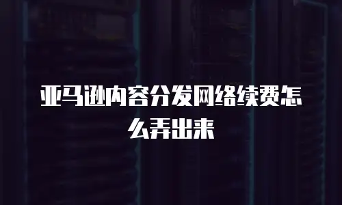 亚马逊内容分发网络续费怎么弄出来