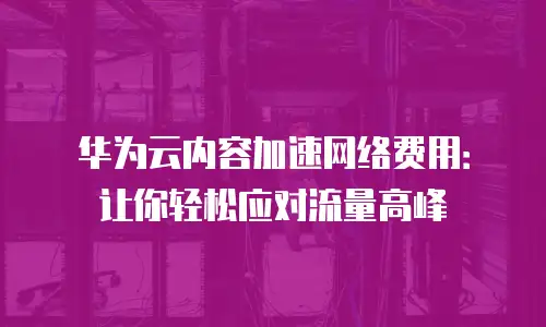 华为云内容加速网络费用：让你轻松应对流量高峰