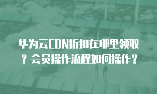 华为云CDN折扣在哪里领取？会员操作流程如何操作？
