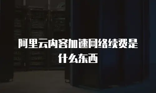 阿里云内容加速网络续费是什么东西