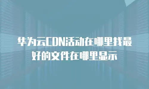 华为云CDN活动在哪里找最好的文件在哪里显示