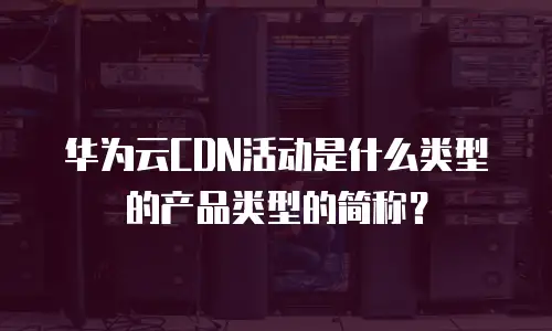 华为云CDN活动是什么类型的产品类型的简称？