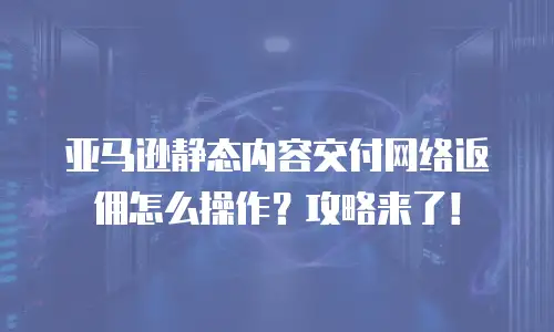 亚马逊静态内容交付网络返佣怎么操作？攻略来了！