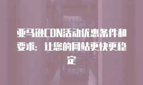 亚马逊CDN活动优惠条件和要求：让您的网站更快更稳定