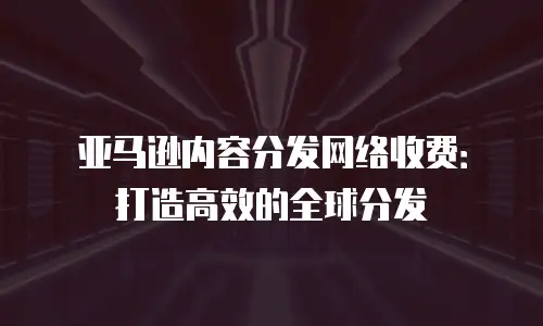 亚马逊内容分发网络收费：打造高效的全球分发