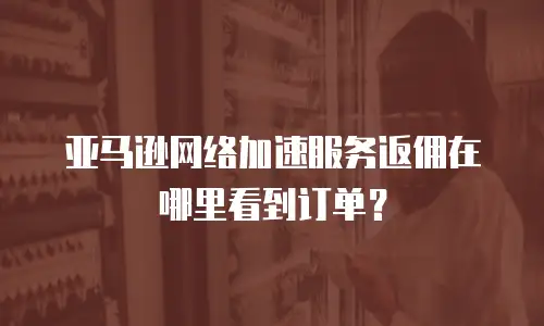 亚马逊网络加速服务返佣在哪里看到订单？