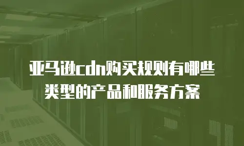 亚马逊cdn购买规则有哪些类型的产品和服务方案