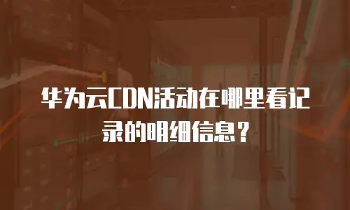 华为云CDN活动在哪里看记录的明细信息？