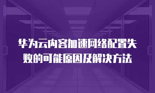 华为云内容加速网络配置失败的可能原因及解决方法