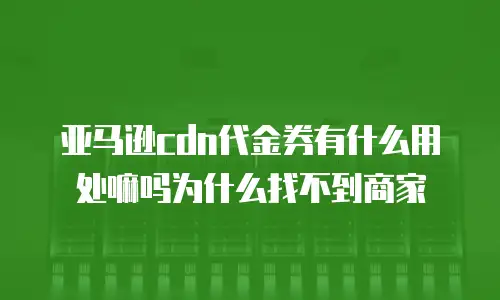 亚马逊cdn代金券有什么用处嘛吗为什么找不到商家