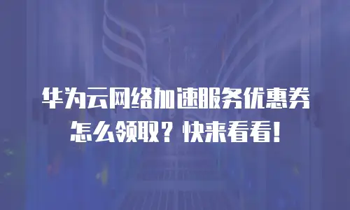 华为云网络加速服务优惠券怎么领取？快来看看！