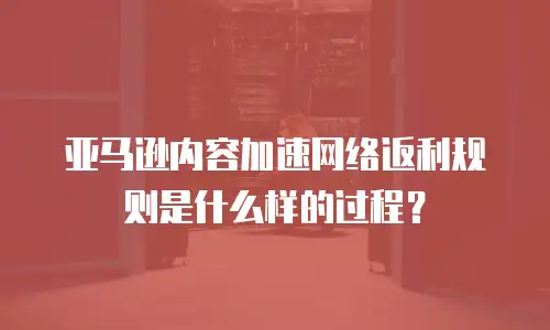 亚马逊内容加速网络返利规则是什么样的过程？