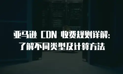 亚马逊 CDN 收费规则详解：了解不同类型及计算方法