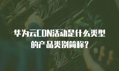 华为云CDN活动是什么类型的产品类别简称？