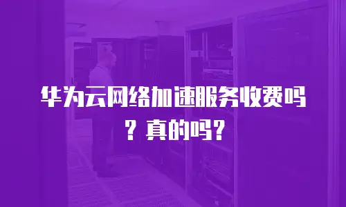 华为云网络加速服务收费吗？真的吗？