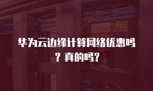 华为云边缘计算网络优惠吗？真的吗？