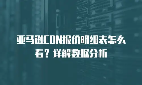亚马逊CDN报价明细表怎么看？详解数据分析