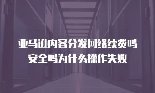亚马逊内容分发网络续费吗安全吗为什么操作失败