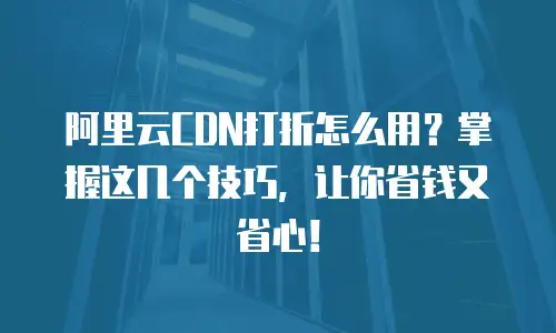 阿里云CDN打折怎么用？掌握这几个技巧，让你省钱又省心！
