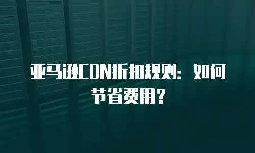 亚马逊CDN折扣规则：如何节省费用？