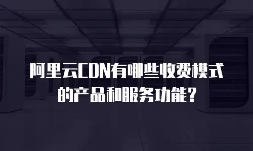 阿里云CDN有哪些收费模式的产品和服务功能？