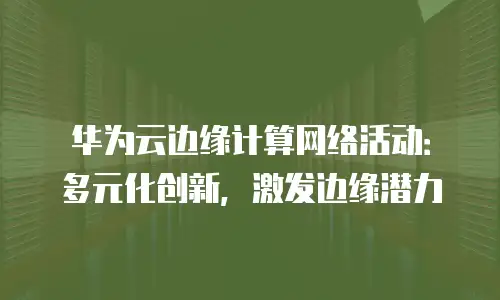 华为云边缘计算网络活动：多元化创新，激发边缘潜力